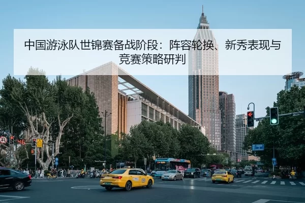 中国游泳队世锦赛备战阶段：阵容轮换、新秀表现与竞赛策略研判